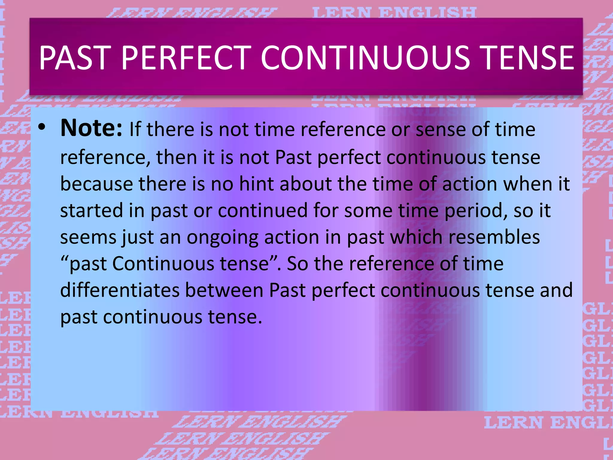 PAST PERFECT CONTINUOUS TENSE
&bull; Note: If there is not time reference or sense of time
reference, then it is not Past perfect continuous tense
because there is no hint about the time of action when it
started in past or continued for some time period, so it
seems just an ongoing action in past which resembles
&ldquo;past Continuous tense&rdquo;. So the reference of time
differentiates between Past perfect continuous tense and
past continuous tense.
 