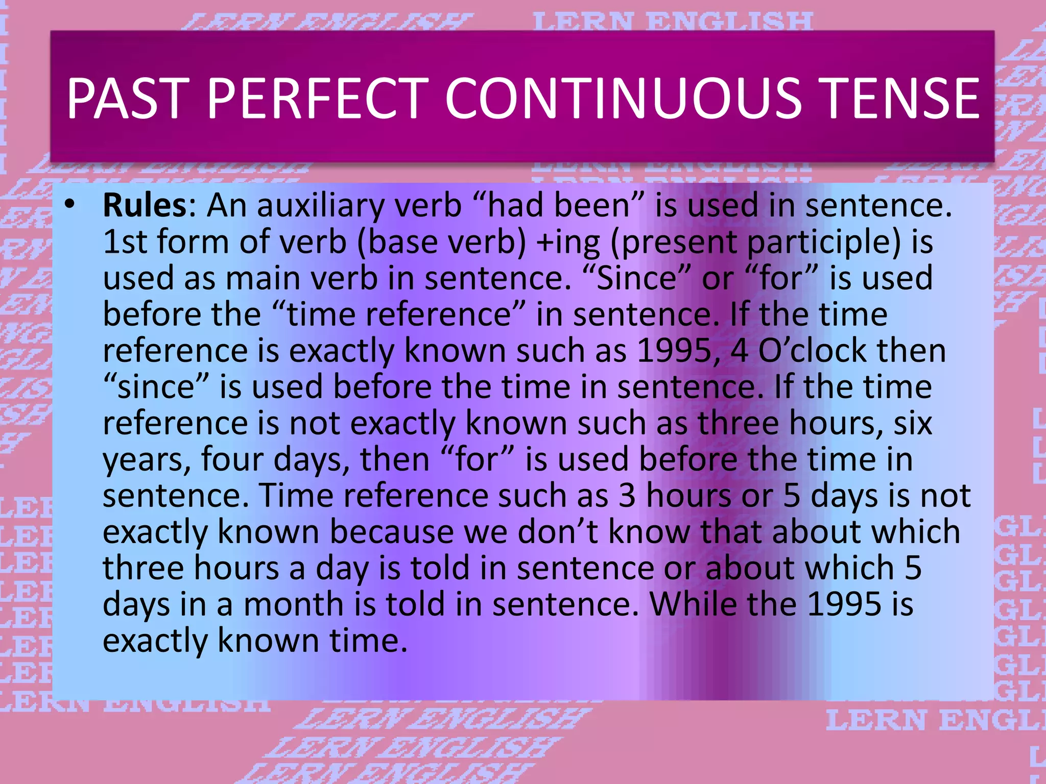 PAST PERFECT CONTINUOUS TENSE
&bull; Rules: An auxiliary verb &ldquo;had been&rdquo; is used in sentence.
1st form of verb (base verb) +ing (present participle) is
used as main verb in sentence. &ldquo;Since&rdquo; or &ldquo;for&rdquo; is used
before the &ldquo;time reference&rdquo; in sentence. If the time
reference is exactly known such as 1995, 4 O&rsquo;clock then
&ldquo;since&rdquo; is used before the time in sentence. If the time
reference is not exactly known such as three hours, six
years, four days, then &ldquo;for&rdquo; is used before the time in
sentence. Time reference such as 3 hours or 5 days is not
exactly known because we don&rsquo;t know that about which
three hours a day is told in sentence or about which 5
days in a month is told in sentence. While the 1995 is
exactly known time.
 