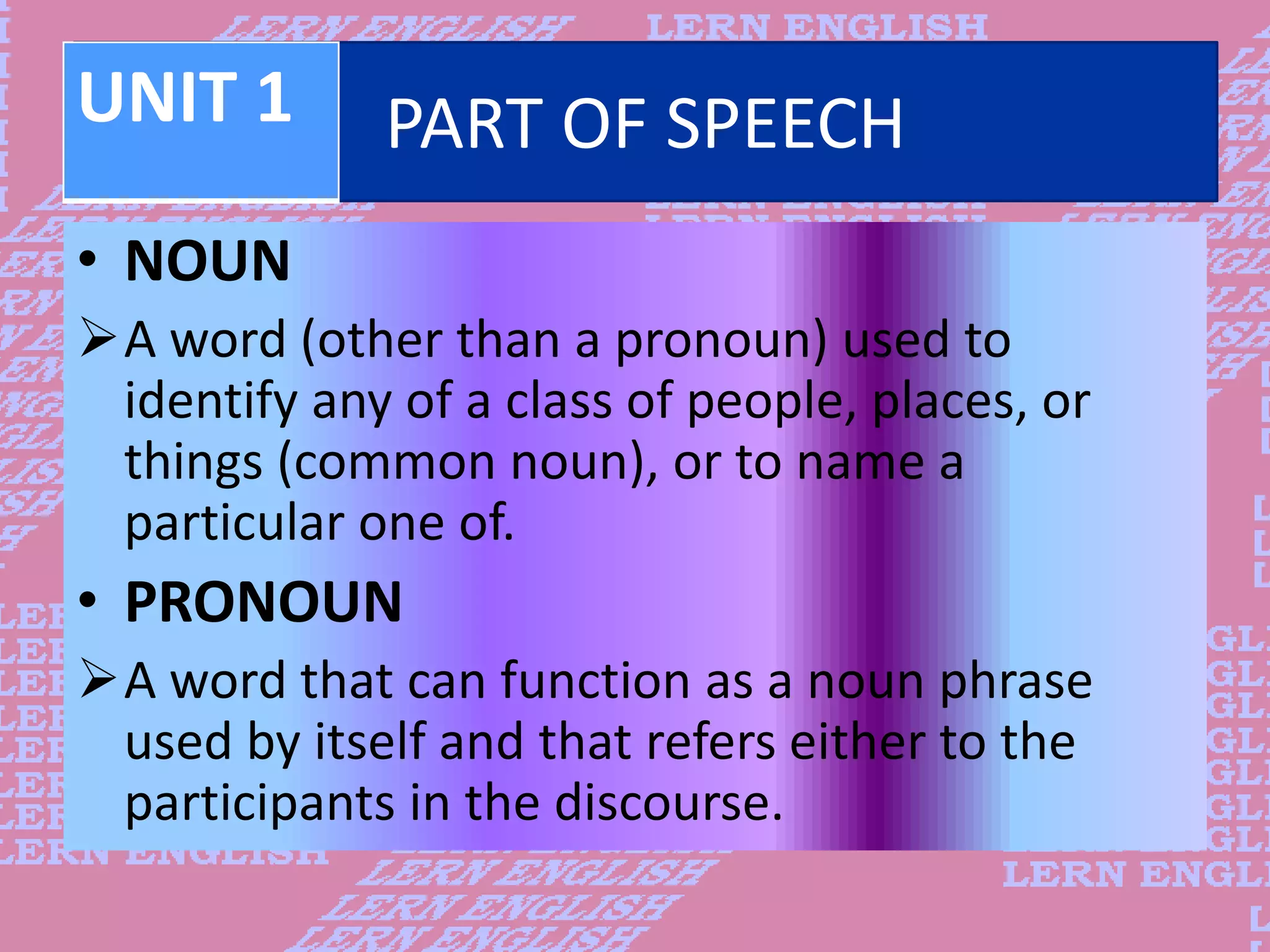 PART OF SPEECH
&bull; NOUN
A word (other than a pronoun) used to
identify any of a class of people, places, or
things (common noun), or to name a
particular one of.
&bull; PRONOUN
A word that can function as a noun phrase
used by itself and that refers either to the
participants in the discourse.
UNIT 1
 