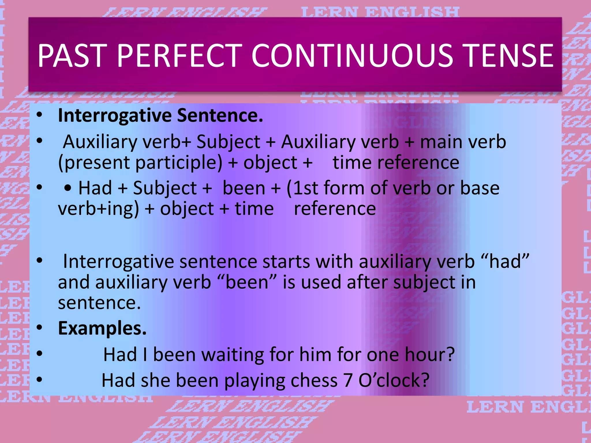 PAST PERFECT CONTINUOUS TENSE
&bull; Interrogative Sentence.
&bull; Auxiliary verb+ Subject + Auxiliary verb + main verb
(present participle) + object + time reference
&bull; &bull; Had + Subject + been + (1st form of verb or base
verb+ing) + object + time reference
&bull; Interrogative sentence starts with auxiliary verb &ldquo;had&rdquo;
and auxiliary verb &ldquo;been&rdquo; is used after subject in
sentence.
&bull; Examples.
&bull; Had I been waiting for him for one hour?
&bull; Had she been playing chess 7 O&rsquo;clock?
 