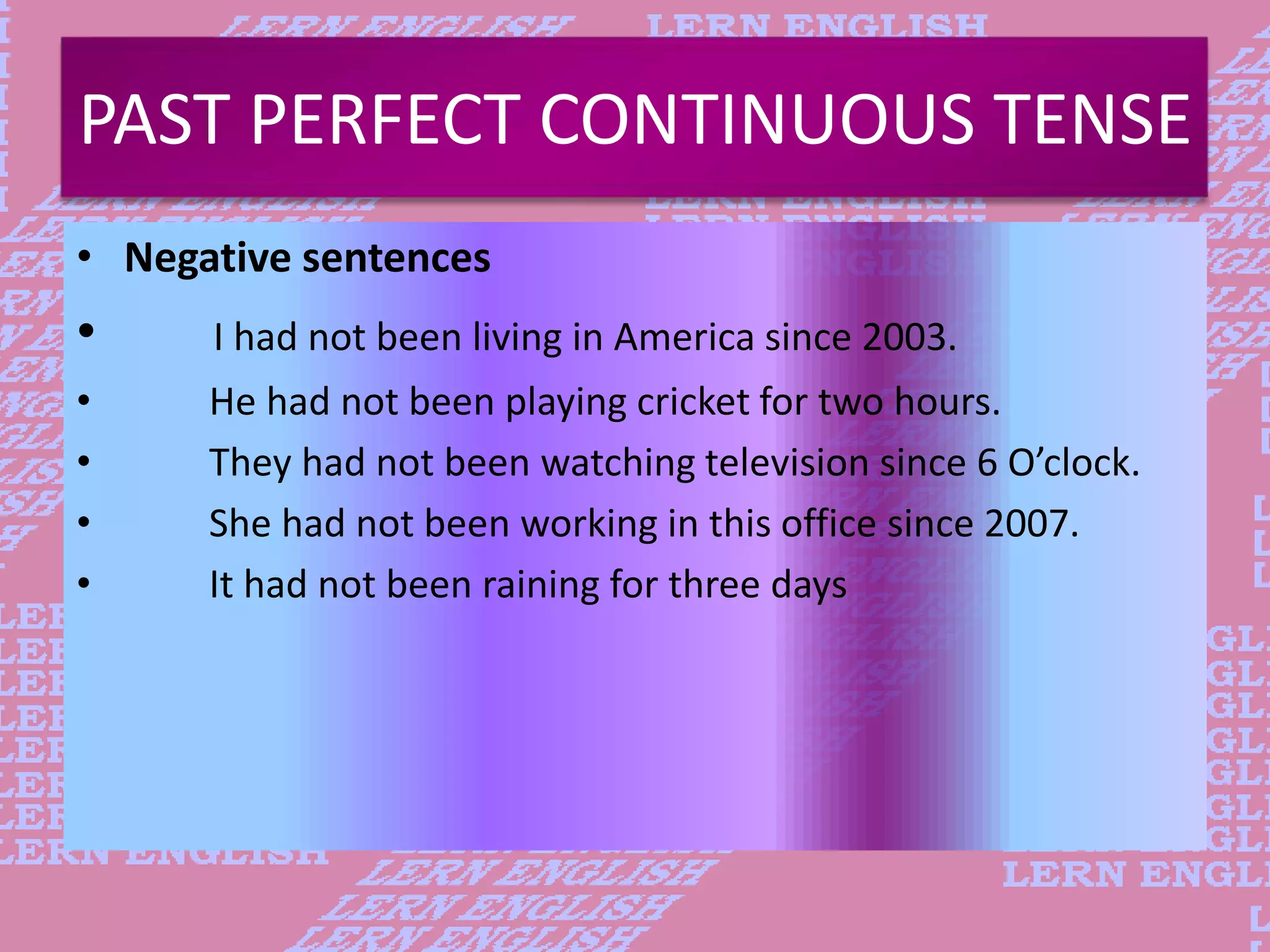 PAST PERFECT CONTINUOUS TENSE
&bull; Negative sentences
&bull; I had not been living in America since 2003.
&bull; He had not been playing cricket for two hours.
&bull; They had not been watching television since 6 O&rsquo;clock.
&bull; She had not been working in this office since 2007.
&bull; It had not been raining for three days
 