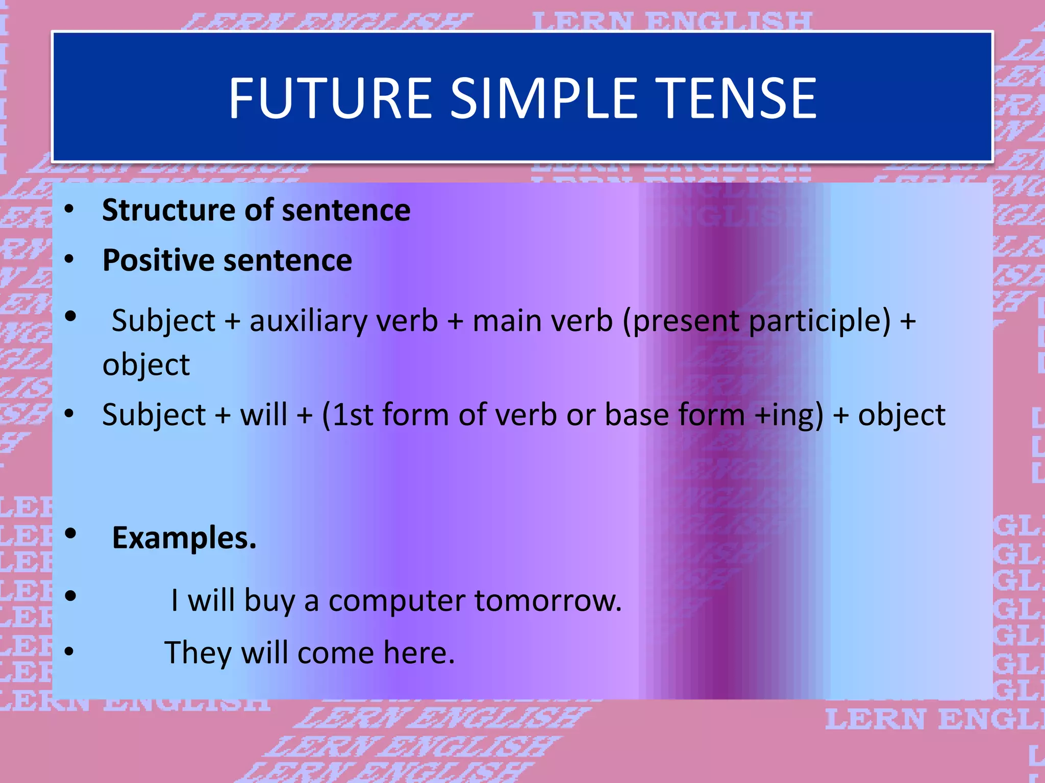 FUTURE SIMPLE TENSE
&bull; Structure of sentence
&bull; Positive sentence
&bull; Subject + auxiliary verb + main verb (present participle) +
object
&bull; Subject + will + (1st form of verb or base form +ing) + object
&bull; Examples.
&bull; I will buy a computer tomorrow.
&bull; They will come here.
 