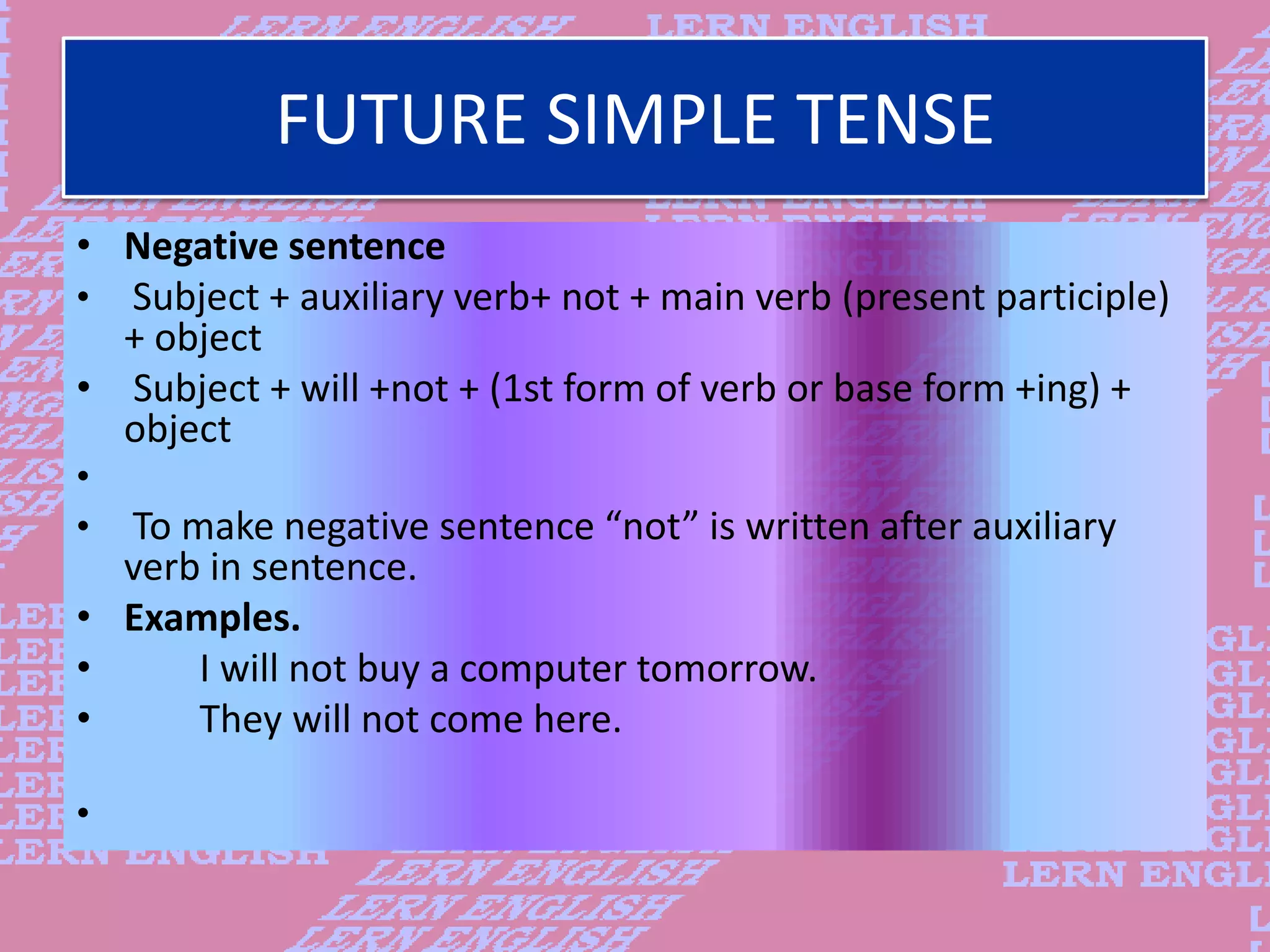 FUTURE SIMPLE TENSE
&bull; Negative sentence
&bull; Subject + auxiliary verb+ not + main verb (present participle)
+ object
&bull; Subject + will +not + (1st form of verb or base form +ing) +
object
&bull;
&bull; To make negative sentence &ldquo;not&rdquo; is written after auxiliary
verb in sentence.
&bull; Examples.
&bull; I will not buy a computer tomorrow.
&bull; They will not come here.
&bull;
 