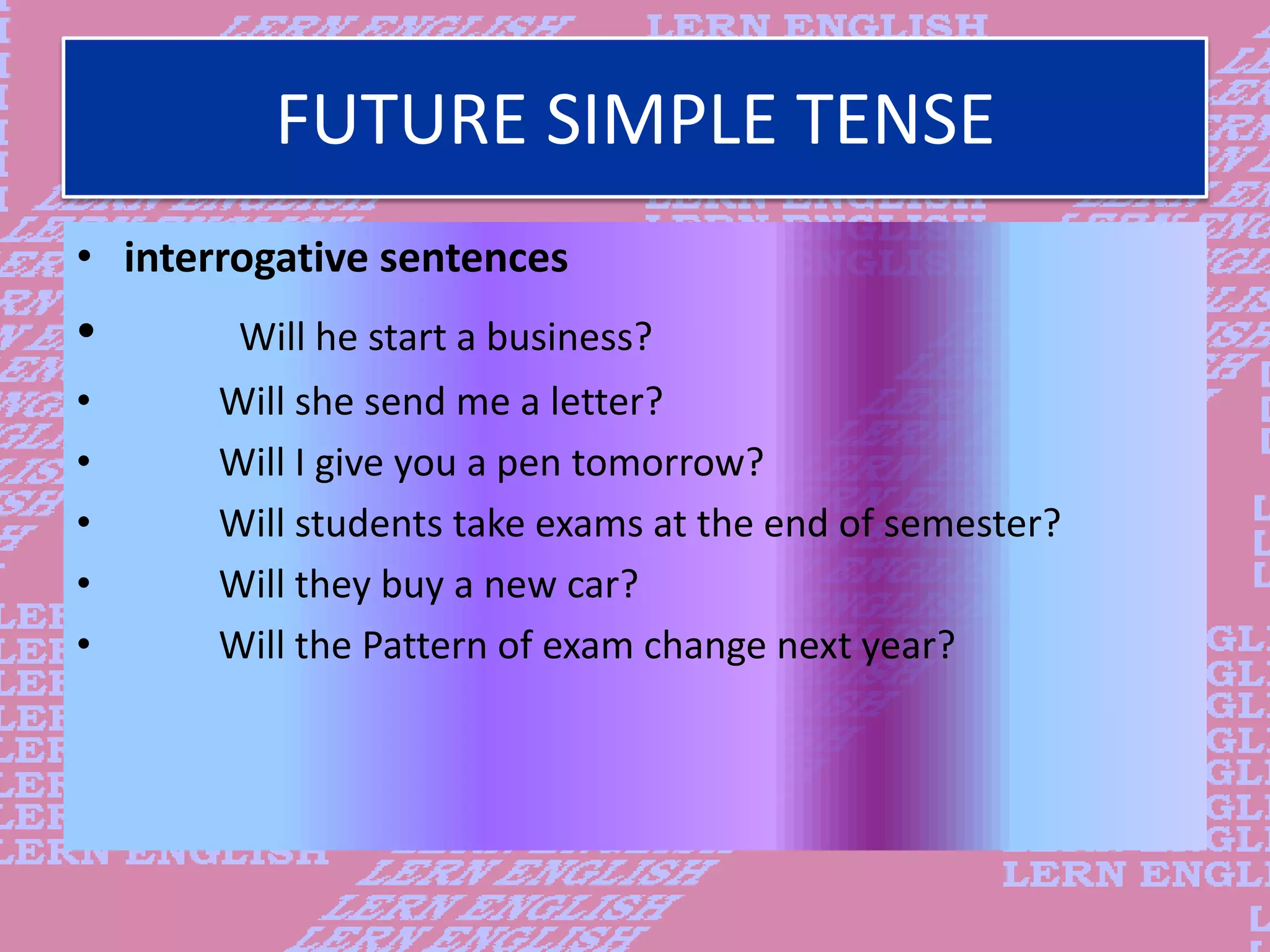 FUTURE SIMPLE TENSE
&bull; interrogative sentences
&bull; Will he start a business?
&bull; Will she send me a letter?
&bull; Will I give you a pen tomorrow?
&bull; Will students take exams at the end of semester?
&bull; Will they buy a new car?
&bull; Will the Pattern of exam change next year?
 