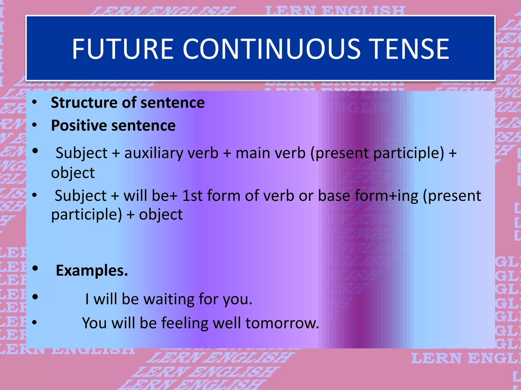 FUTURE CONTINUOUS TENSE
&bull; Structure of sentence
&bull; Positive sentence
&bull; Subject + auxiliary verb + main verb (present participle) +
object
&bull; Subject + will be+ 1st form of verb or base form+ing (present
participle) + object
&bull; Examples.
&bull; I will be waiting for you.
&bull; You will be feeling well tomorrow.
 