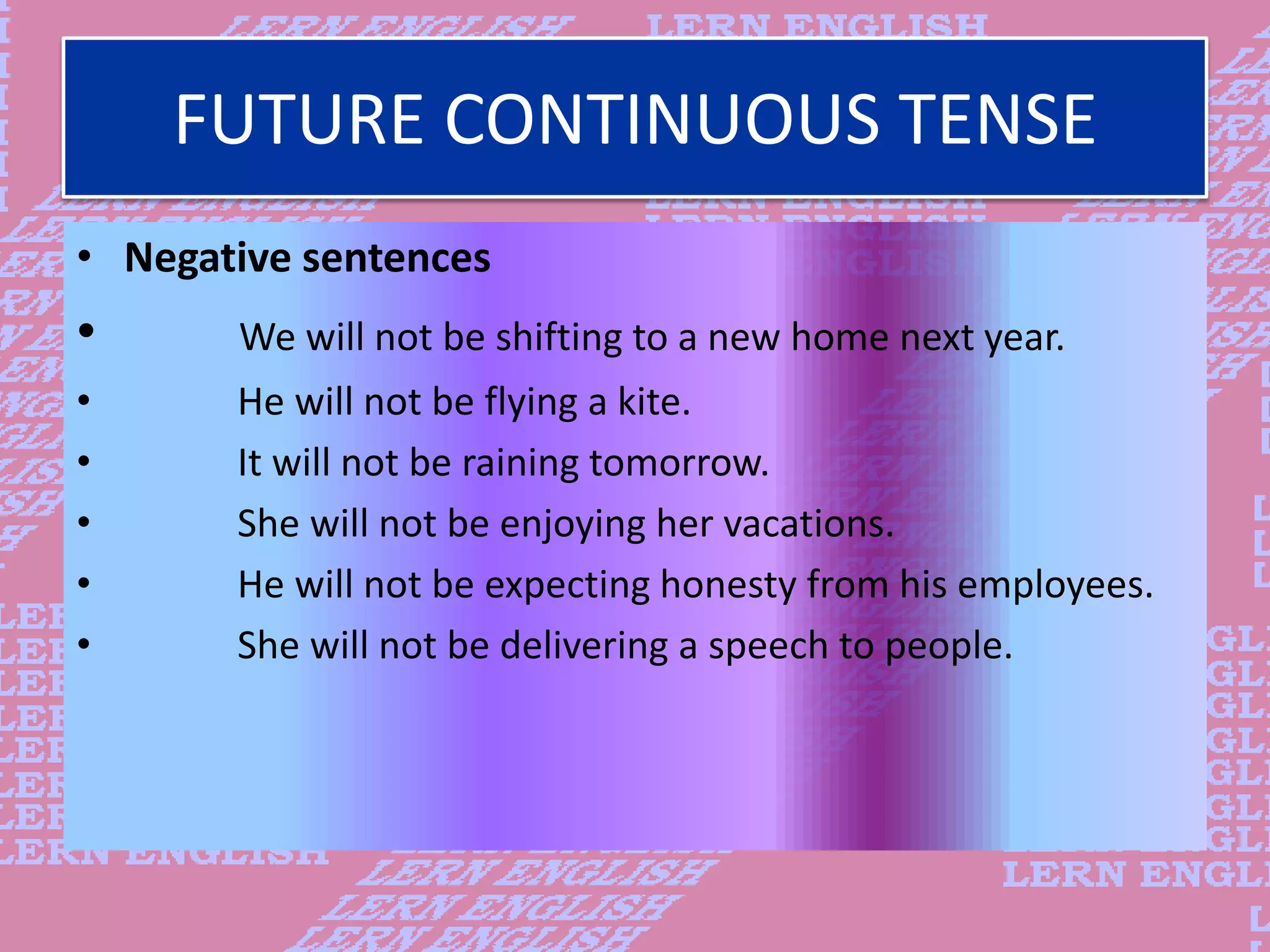 FUTURE CONTINUOUS TENSE
&bull; Negative sentences
&bull; We will not be shifting to a new home next year.
&bull; He will not be flying a kite.
&bull; It will not be raining tomorrow.
&bull; She will not be enjoying her vacations.
&bull; He will not be expecting honesty from his employees.
&bull; She will not be delivering a speech to people.
 