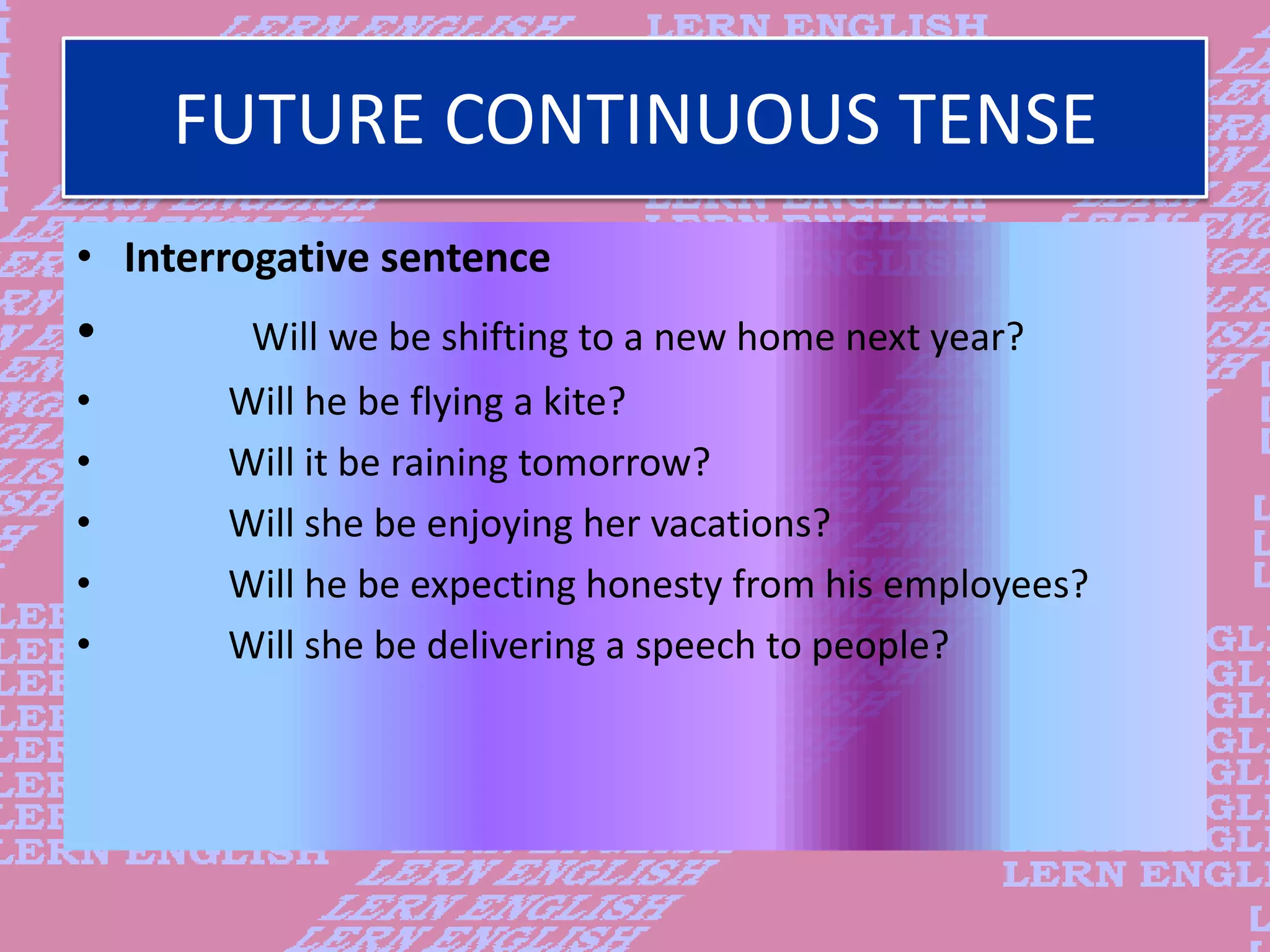 FUTURE CONTINUOUS TENSE
&bull; Interrogative sentence
&bull; Will we be shifting to a new home next year?
&bull; Will he be flying a kite?
&bull; Will it be raining tomorrow?
&bull; Will she be enjoying her vacations?
&bull; Will he be expecting honesty from his employees?
&bull; Will she be delivering a speech to people?
 