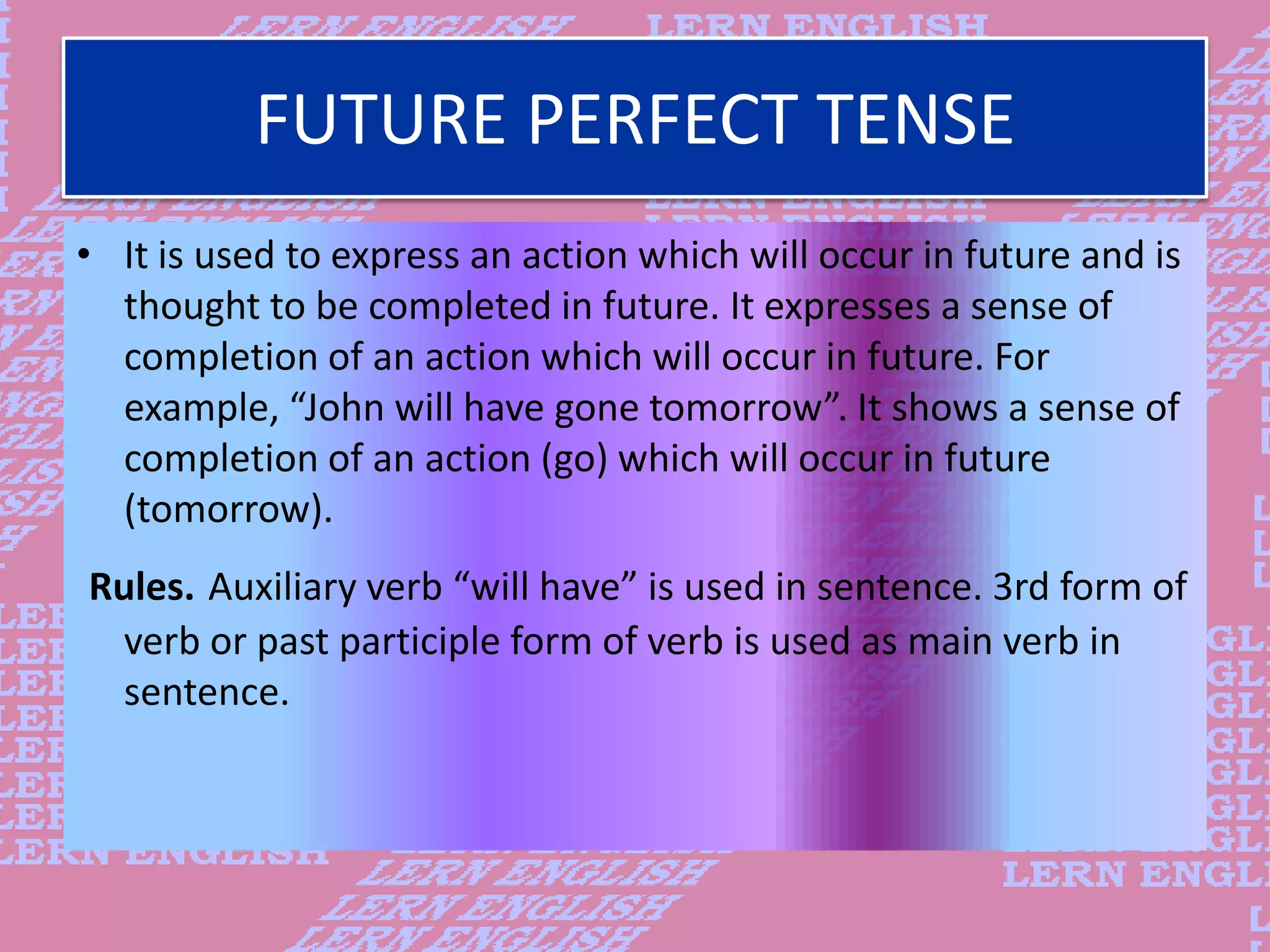 FUTURE PERFECT TENSE
&bull; It is used to express an action which will occur in future and is
thought to be completed in future. It expresses a sense of
completion of an action which will occur in future. For
example, &ldquo;John will have gone tomorrow&rdquo;. It shows a sense of
completion of an action (go) which will occur in future
(tomorrow).
Rules. Auxiliary verb &ldquo;will have&rdquo; is used in sentence. 3rd form of
verb or past participle form of verb is used as main verb in
sentence.
 