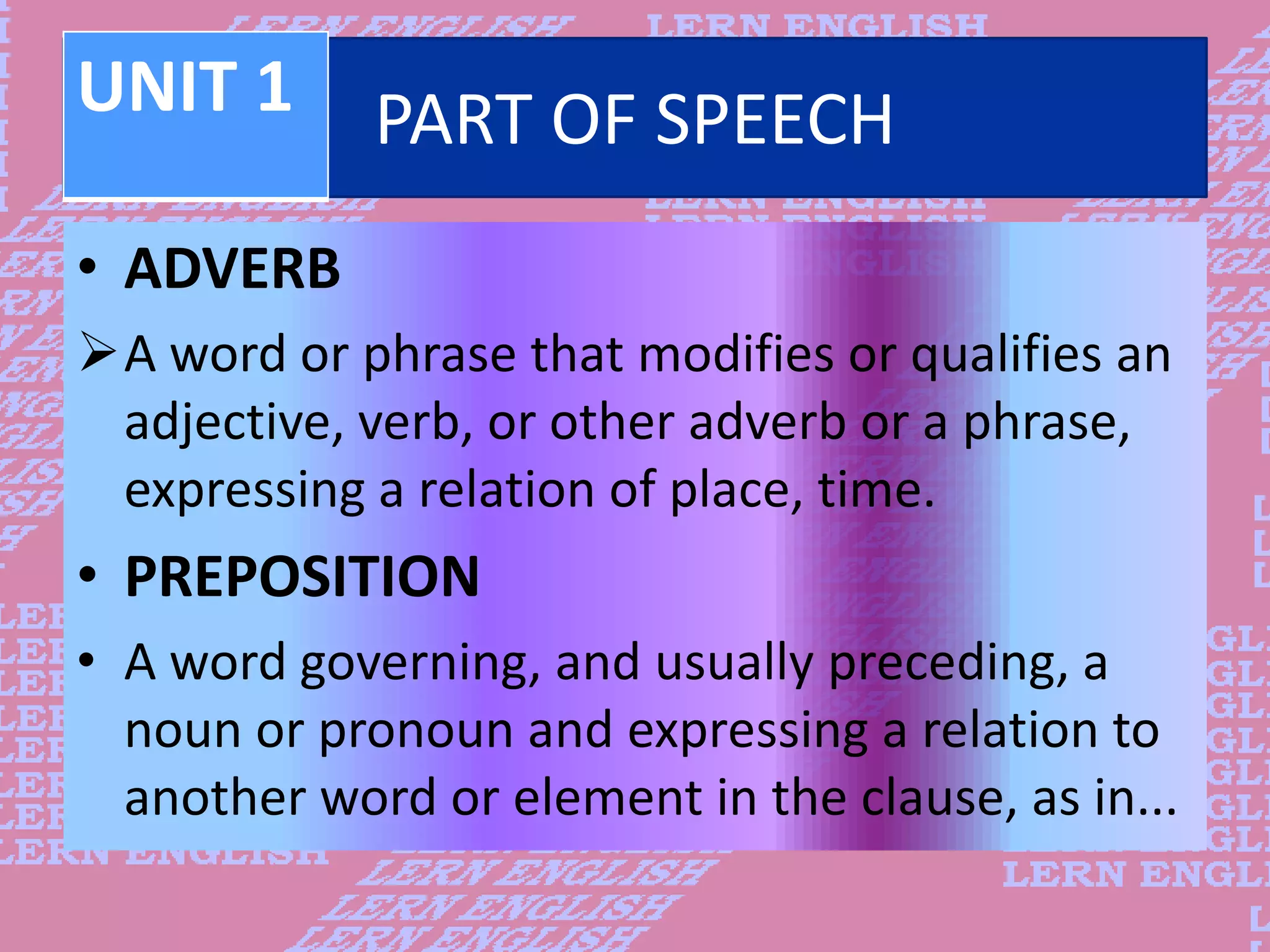 PART OF SPEECH
&bull; ADVERB
A word or phrase that modifies or qualifies an
adjective, verb, or other adverb or a phrase,
expressing a relation of place, time.
&bull; PREPOSITION
&bull; A word governing, and usually preceding, a
noun or pronoun and expressing a relation to
another word or element in the clause, as in...
UNIT 1
 
