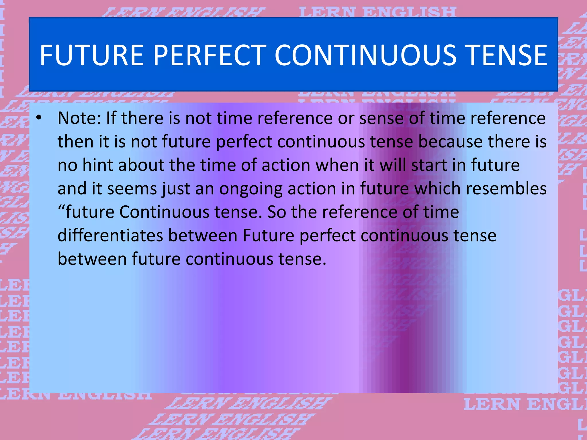 FUTURE PERFECT CONTINUOUS TENSE
&bull; Note: If there is not time reference or sense of time reference
then it is not future perfect continuous tense because there is
no hint about the time of action when it will start in future
and it seems just an ongoing action in future which resembles
&ldquo;future Continuous tense. So the reference of time
differentiates between Future perfect continuous tense
between future continuous tense.
 