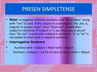 PRESEN SIMPLETENSE
• Note: In negative sentence auxiliary verb “do or does” along
with “not” is used. If the subject in a ...