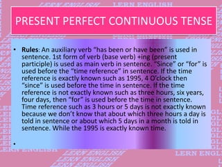 PRESENT PERFECT CONTINUOUS TENSE
• Rules: An auxiliary verb “has been or have been” is used in
sentence. 1st form of verb ...