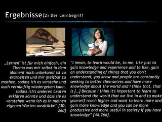 Ergebnisse:(2) Der Lernbegriff
“I mean, to learn would be, to me, like just to
gain knowledge and experience and to like, gain
an understanding of things that you don't
understand, you know and people are constantly
seeking to better themselves and have more
knowledge about the world and I think that, that
is […] Because I think it's important to learn to
understand the world that we live in and to make
yourself reach higher and want to learn more and
gain more knowledge and you can be more
productive and more useful in society if you have
knowledge” [4A,26d].
„Lernen" ist für mich einfach, ein
Thema was mir selbst in dem
Moment noch unbekannt ist zu
erarbeiten und mir greifbar zu
machen, sodass ich es verstehe und
auch vernünftig wiedergeben kann,
sodass ich's anderen Leuten
erklären könnte und dass sie es
verstehen wenn ich es in meinen
eigenen Worten ausdrücke“ [3D,
26d]
 