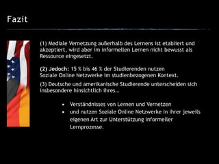 Fazit
(3) Deutsche und amerikanische Studierende unterscheiden sich
insbesondere hinsichtlich ihres…
!
▪ Verständnisses von Lernen und Vernetzen
▪ und nutzen Soziale Online Netzwerke in ihrer jeweils
eigenen Art zur Unterstützung informeller
Lernprozesse.
(1) Mediale Vernetzung außerhalb des Lernens ist etabliert und
akzeptiert, wird aber im informellen Lernen nicht bewusst als
Ressource eingesetzt.
!
(2) Jedoch: 15 % bis 46 % der Studierenden nutzen
Soziale Online Netzwerke im studienbezogenen Kontext.
 