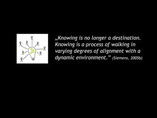 „Knowing is no longer a destination.
Knowing is a process of walking in
varying degrees of alignment with a
dynamic environment.” (Siemens, 2005b)
 
