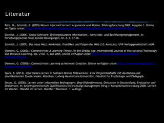 Literatur
Rohs. M., Schmidt, B. (2009) Warum informell lernen? Argumente und Motive. Bildungsforschung 2009, Ausgabe 1. Online
verfügbar unter: http://www.bildungsforschung.org/index.php/bildungsforschung/article/viewFile/83/85
!
Schmidt, J. (2006). Social Software: Onlinegestütztes Informations-, Identitäts- und Beziehungsmanagement. In:
Forschungsjournal Neue Soziale Bewegungen, Nr. 2. S. 37-46.
!
Schmidt, J. (2009). Das neue Netz: Merkmale, Praktiken und Folgen des Web 2.0. Konstanz: UVK Verlagsgesellschaft mbH.
!
Siemens, G. (2005a): Connectivism: A Learning Theory for the Digital Age. International Journal of Instructional Technology
and Distance Learning, Vol. 2 No. 1, Jan 2005. Online verfügbar unter: http://www.elearnspace.org/Articles/
connectivism.htm
!
Siemens, G. (2005b): Connectivism: Learning as Network-Creation. Online verfügbar unter: http://www.elearnspace.org/
Articles/networks.htm
!
Spies, B. (2013). Informelles Lernen in Sozialen Online Netzwerken – Eine Vergleichsstudie mit deutschen und
amerikanischen Studierenden. München: Ludwig-Maximilians-Universität, Fakultät für Psychologie und Pädagogik.
!
Straka, G. (2000). Lernen unter informellen Bedingungen. Begriffsbestimmung, Diskussion in Deutschland, Evaluation und
Desiderate. In: Arbeitsgemeinschaft Qualifikations-Entwicklungs-Management (Hrsg.): Kompetenzentwicklung 2000. Lernen
im Wandel – Wandel im Lernen. Münster: Waxmann. 1. Auflage.
 