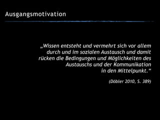 Ausgangsmotivation
„Wissen entsteht und vermehrt sich vor allem
durch und im sozialen Austausch und damit
rücken die Bedingungen und Möglichkeiten des
Austauschs und der Kommunikation
in den Mittelpunkt.“
!
(Döbler 2010, S. 389)
 