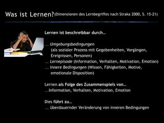 Was ist Lernen?(Dimensionen des Lernbegriffes nach Straka 2000, S. 15-21)
Lernen ist beschreibbar durch…
!
… Umgebungsbedingungen  
(als sozialer Prozess mit Gegebenheiten, Vorgängen,  
Ereignissen, Personen)
… Lernepisode (Information, Verhalten, Motivation, Emotion)
… Innere Bedingungen (Wissen, Fähigkeiten, Motive,  
emotionale Disposition)
Lernen als Folge des Zusammenspiels von…
…Information, Verhalten, Motivation, Emotion
!
Dies führt zu…
… überdauernder Veränderung von inneren Bedingungen
 