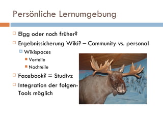 Persönliche Lernumgebung Elgg oder noch früher? Ergebnissicherung Wiki? – Community vs. personal Wikispaces Vorteile Nachteile Facebook? = Studivz Integration der folgen- Tools möglich 