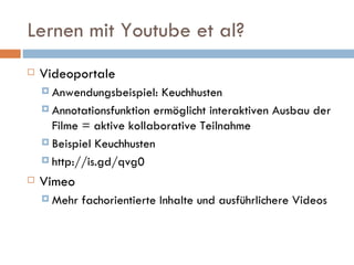 Lernen mit Youtube et al? Videoportale Anwendungsbeispiel: Keuchhusten Annotationsfunktion ermöglicht interaktiven Ausbau der Filme = aktive kollaborative Teilnahme Beispiel Keuchhusten http://is.gd/qvg0 Vimeo Mehr fachorientierte Inhalte und ausführlichere Videos 