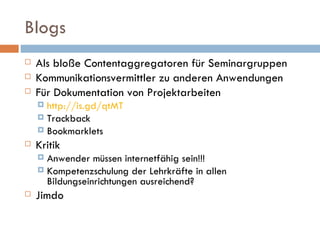 Blogs Als bloße Contentaggregatoren für Seminargruppen Kommunikationsvermittler zu anderen Anwendungen Für Dokumentation von Projektarbeiten  http://is.gd/qtMT Trackback Bookmarklets Kritik Anwender müssen internetfähig sein!!!  Kompetenzschulung der Lehrkräfte in allen Bildungseinrichtungen ausreichend? Jimdo 