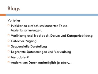 Blogs Vorteile: Publikation einfach strukturierter Texte Materialsammlungen. Verlinkung und Trackback, Datum und Kategoriebildung Einfacher Zugang  Sequenzielle Darstellung Begrenzte Datenmengen und Verwaltung Metadaten? Ändern von Daten nachträglich ja aber… 