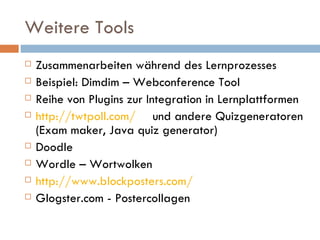 Weitere Tools Zusammenarbeiten während des Lernprozesses Beispiel: Dimdim – Webconference Tool Reihe von Plugins zur Integration in Lernplattformen http://twtpoll.com/ und andere Quizgeneratoren (Exam maker, Java quiz generator) Doodle Wordle – Wortwolken http://www.blockposters.com/ Glogster.com - Postercollagen 