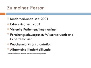Zu meiner Person Kinderheilkunde seit 2001 E-Learning seit 2001 Virtuelle Patienten/innen online Forschungsschwerpunkt: Wissenserwerb und Expertenwissen Knochenmarktransplantation Allgemeine Kinderheilkunde Gender: Männliche Anrede aus Praktikabilitätsgründen 
