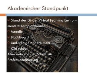 Akademischer Standpunkt Stand der Dinge: Virtual Learning Environ- ments = Lernplattformen Moodle Blackboard Und wenige andere mehr = Old school Aber notwendiger Schritt zur  Professionalisierung 