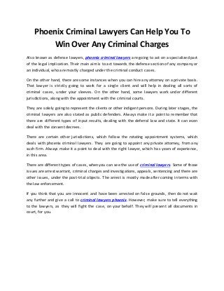 Phoenix Criminal Lawyers Can Help You To 
Win Over Any Criminal Charges 
Also known as defense lawyers, phoenix criminal lawyers are going to act on a specialized part 
of the legal implication. Their main aim is to act towards the defense section of any company or 
an individual, who are mostly charged under the criminal conduct cases. 
On the other hand, there are some instances when you can hire any attorney on a private basis. 
That lawyer is strictly going to work for a single client and will help in dealing all sorts of 
criminal cases, under your sleeves. On the other hand, some lawyers work under different 
jurisdictions, along with the appointment with the criminal courts. 
They are solely going to represent the clients or other indigent persons. During later stages, the 
criminal lawyers are also stated as public defenders. Always make it a point to remember that 
there are different types of input results, dealing with the deferral law and state. It can even 
deal with the consent decrees. 
There are certain other jurisdictions, which follow the rotating appointment systems, which 
deals with phoenix criminal lawyers. They are going to appoint any private attorney, from any 
such firm. Always make it a point to deal with the right lawyer, which has years of experience, 
in this area. 
There are different types of cases, when you can see the use of criminal lawyers. Some of those 
issues are arrest warrant, criminal charges and investigations, appeals, sentencing and there are 
other issues, under the post-trial objects. The arrest is mostly made after coming in terms with 
the law enforcement. 
If you think that you are innocent and have been arrested on false grounds, then do not wait 
any further and give a call to criminal lawyers phoenix. However, make sure to tell everything 
to the lawyers, as they will fight the case, on your behalf. They will present all documents in 
court, for you. 
