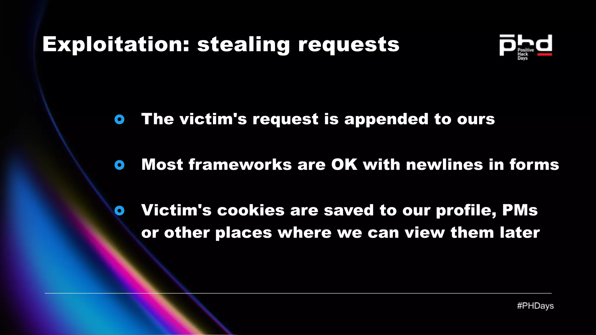 Exploitation: stealing requests The victim's request is appended to ours Most frameworks are OK with newlines in forms Victim's cookies are saved to our profile, PMs or other places where we can view them later 