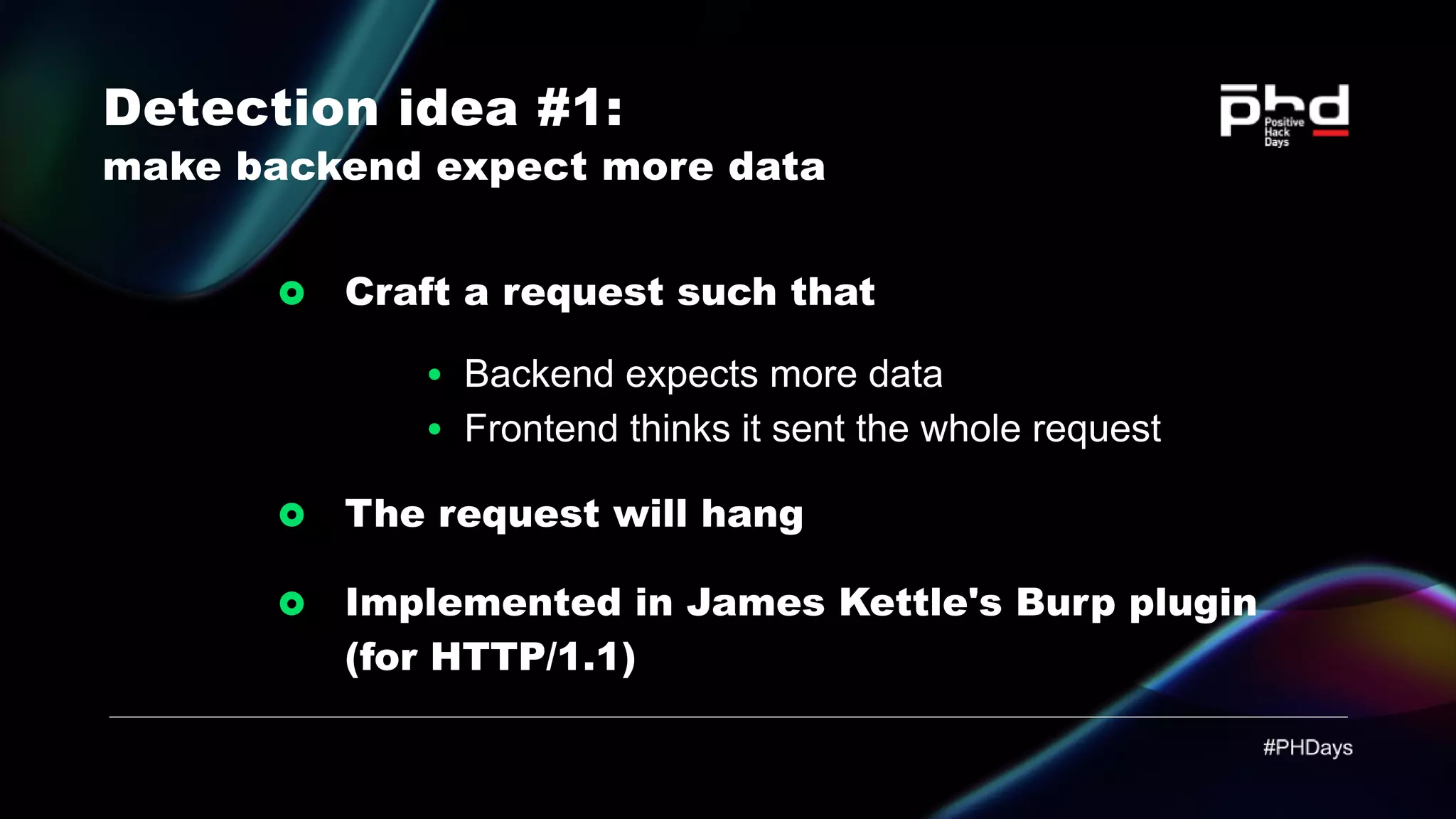 Detection idea #1: make backend expect more data Craft a request such that Backend expects more data Frontend thinks it sent the whole request The request will hang Implemented in James Kettle's Burp plugin (for HTTP/1.1) 