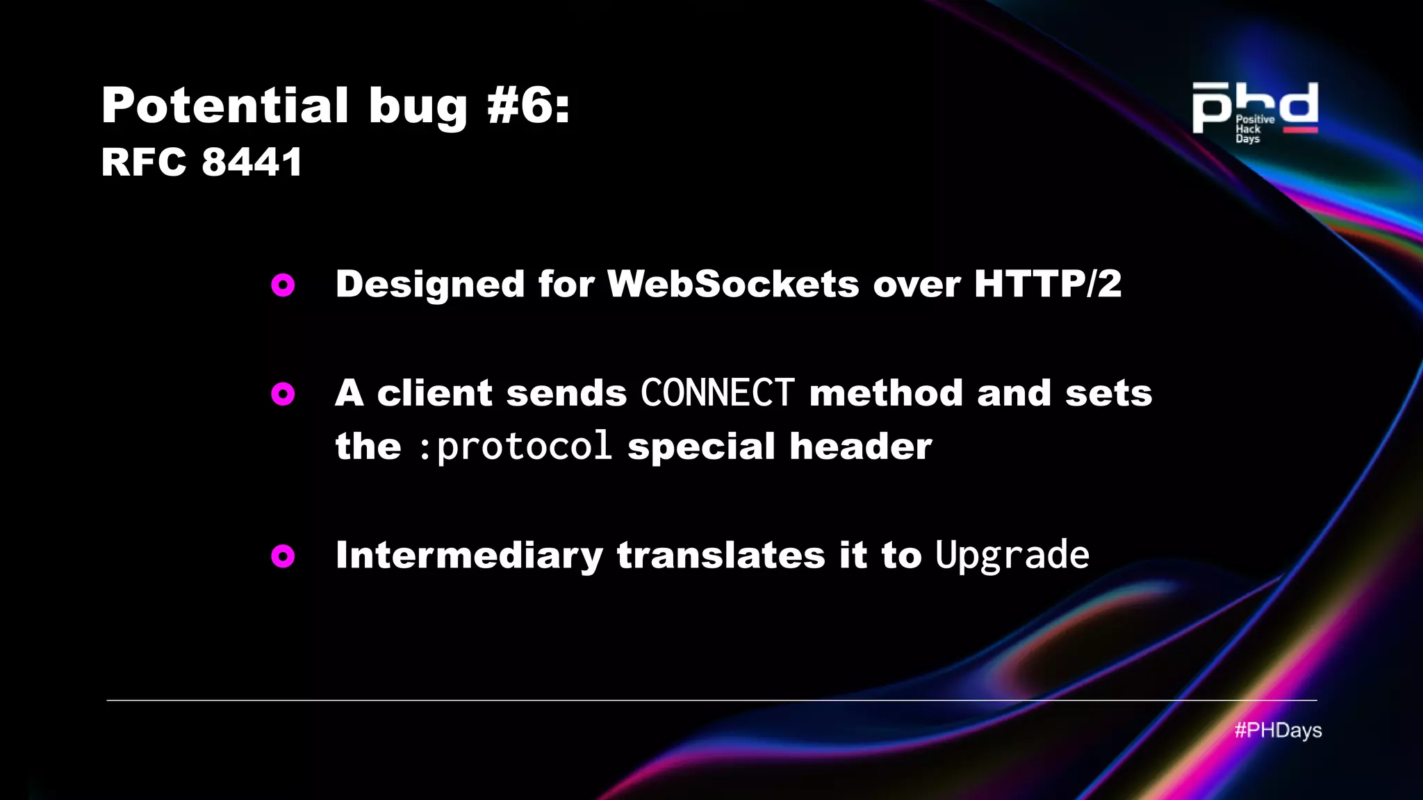 Potential bug #6: RFC 8441 Designed for WebSockets over HTTP/2 A client sends CONNECT method and sets the :protocol special header Intermediary translates it to Upgrade 