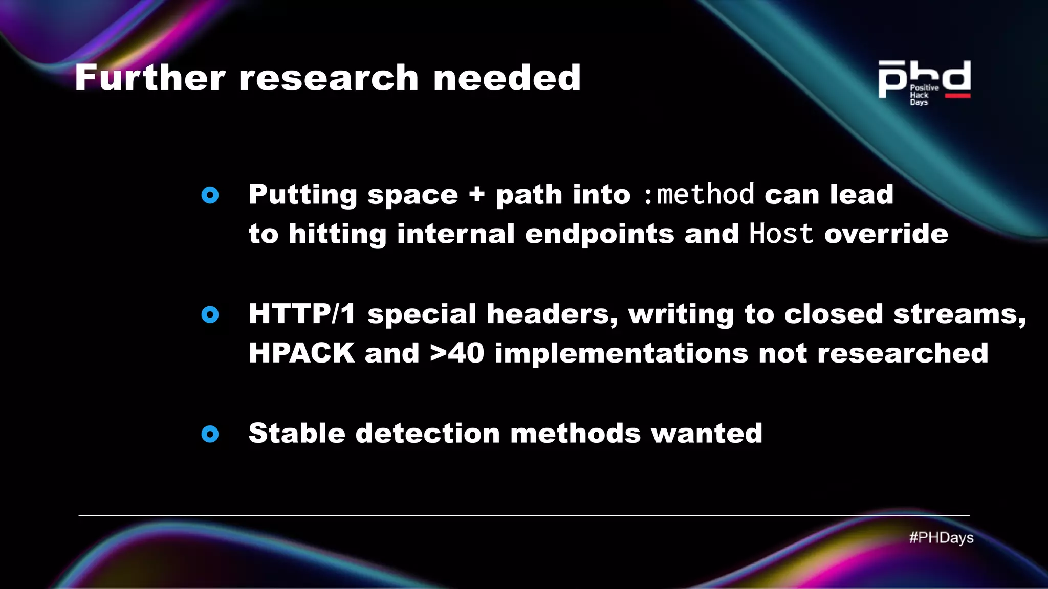 Further research needed HTTP/1 special headers, writing to closed streams, HPACK and >40 implementations not researched Stable detection methods wanted Putting space + path into :method can lead to hitting internal endpoints and Host override 