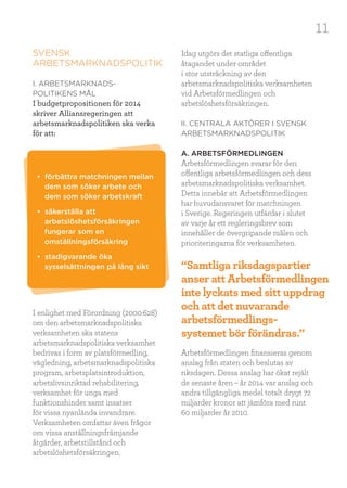 11
SVENSK
ARBETSMARKNADSPOLITIK
I. ARBETSMARKNADS-
POLITIKENS MÅL
I budgetpropositionen för 2014
skriver Alliansregeringen att
arbetsmarknadspolitiken ska verka
för att:
I enlighet med Förordning (2000:628)
om den arbetsmarknadspolitiska
verksamheten ska statens
arbetsmarknadspolitiska verksamhet
bedrivas i form av platsförmedling,
vägledning, arbetsmarknadspolitiska
program, arbetsplatsintroduktion,
arbetslivsinriktad rehabilitering,
verksamhet för unga med
funktionshinder samt insatser
för vissa nyanlända invandrare.
Verksamheten omfattar även frågor
om vissa anställningsfrämjande
åtgärder, arbetstillstånd och
arbetslöshetsförsäkringen.
Idag utgörs det statliga offentliga
åtagandet under området
i stor utsträckning av den
arbetsmarknadspolitiska verksamheten
vid Arbetsförmedlingen och
arbetslöshetsförsäkringen.
II. CENTRALA AKTÖRER I SVENSK
ARBETSMARKNADSPOLITIK
A. ARBETSFÖRMEDLINGEN
Arbetsförmedlingen svarar för den
offentliga arbetsförmedlingen och dess
arbetsmarknadspolitiska verksamhet.
Detta innebär att Arbetsförmedlingen
har huvudansvaret för matchningen
i Sverige. Regeringen utfärdar i slutet
av varje år ett regleringsbrev som
innehåller de övergripande målen och
prioriteringarna för verksamheten.
Arbetsförmedlingen finansieras genom
anslag från staten och beslutas av
riksdagen. Dessa anslag har ökat rejält
de senaste åren – år 2014 var anslag och
andra tillgängliga medel totalt drygt 72
miljarder kronor att jämföra med runt
60 miljarder år 2010.
• förbättra matchningen mellan
dem som söker arbete och
dem som söker arbetskraft
• säkerställa att
arbetslöshetsförsäkringen
fungerar som en
omställningsförsäkring
• stadigvarande öka
sysselsättningen på lång sikt “Samtliga riksdagspartier
anser att Arbetsförmedlingen
inte lyckats med sitt uppdrag
och att det nuvarande
arbetsförmedlings-
systemet bör förändras.”
 