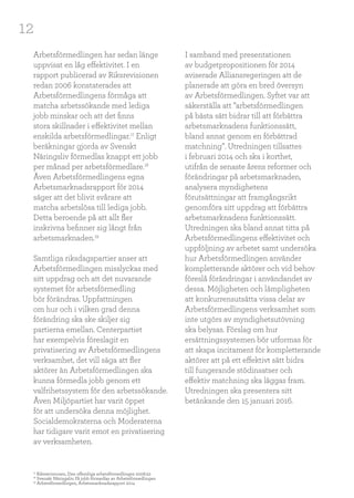 12
Arbetsförmedlingen har sedan länge
uppvisat en låg effektivitet. I en
rapport publicerad av Riksrevisionen
redan 2006 konstaterades att
Arbetsförmedlingens förmåga att
matcha arbetssökande med lediga
jobb minskar och att det finns
stora skillnader i effektivitet mellan
enskilda arbetsförmedlingar.17
Enligt
beräkningar gjorda av Svenskt
Näringsliv förmedlas knappt ett jobb
per månad per arbetsförmedlare.18
Även Arbetsförmedlingens egna
Arbetsmarknadsrapport för 2014
säger att det blivit svårare att
matcha arbetslösa till lediga jobb.
Detta beroende på att allt fler
inskrivna befinner sig långt från
arbetsmarknaden.19
Samtliga riksdagspartier anser att
Arbetsförmedlingen misslyckas med
sitt uppdrag och att det nuvarande
systemet för arbetsförmedling
bör förändras. Uppfattningen
om hur och i vilken grad denna
förändring ska ske skiljer sig
partierna emellan. Centerpartiet
har exempelvis föreslagit en
privatisering av Arbetsförmedlingens
verksamhet, det vill säga att fler
aktörer än Arbetsförmedlingen ska
kunna förmedla jobb genom ett
valfrihetssystem för den arbetssökande.
Även Miljöpartiet har varit öppet
för att undersöka denna möjlighet.
Socialdemokraterna och Moderaterna
har tidigare varit emot en privatisering
av verksamheten.
I samband med presentationen
av budgetpropositionen för 2014
aviserade Alliansregeringen att de
planerade att göra en bred översyn
av Arbetsförmedlingen. Syftet var att
säkerställa att ”arbetsförmedlingen
på bästa sätt bidrar till att förbättra
arbetsmarknadens funktionssätt,
bland annat genom en förbättrad
matchning”. Utredningen tillsattes
i februari 2014 och ska i korthet,
utifrån de senaste årens reformer och
förändringar på arbetsmarknaden,
analysera myndighetens
förutsättningar att framgångsrikt
genomföra sitt uppdrag att förbättra
arbetsmarknadens funktionssätt.
Utredningen ska bland annat titta på
Arbetsförmedlingens effektivitet och
uppföljning av arbetet samt undersöka
hur Arbetsförmedlingen använder
kompletterande aktörer och vid behov
föreslå förändringar i användandet av
dessa. Möjligheten och lämpligheten
att konkurrensutsätta vissa delar av
Arbetsförmedlingens verksamhet som
inte utgörs av myndighetsutövning
ska belysas. Förslag om hur
ersättningssystemen bör utformas för
att skapa incitament för kompletterande
aktörer att på ett effektivt sätt bidra
till fungerande stödinsatser och
effektiv matchning ska läggas fram.
Utredningen ska presentera sitt
betänkande den 15 januari 2016.
17
Riksrevisionen, Den offentliga arbetsförmedlingen 2006:22
18
Svenskt Näringsliv, Få jobb förmedlas av Arbetsförmedlingen
19
Arbetsförmedlingen, Arbetsmarknadsrapport 2014
 