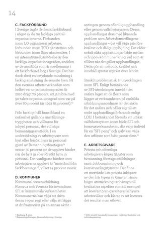 14
C. FACKFÖRBUND
I Sverige ingår de flesta fackförbund
i något av de tre fackliga central-
organisationerna. Förbunden
inom LO organiserar arbetare,
förbunden inom TCO tjänstemän och
förbunden inom Saco akademiker. I
en internationell jämförelse är den
fackliga organisationsgraden, andelen
av de anställda som är medlemmar i
ett fackförbund, hög i Sverige. Det har
dock skett en betydande minskning i
facklig anslutning de senaste åren. På
den svenska arbetsmarknaden som
helhet var organisationsgraden år
2010 drygt 70 procent, att jämföra med
90-talets organisationsgrad som var på
över 80 procent (år 1993 85 procent).23
Från fackligt håll finns ibland en
osäkerhet gällande anställnings-
tryggheten och villkoren för
inhyrd personal, det vill säga
bemanningsanställda. I en
undersökning av arbetsgivare som
hyrt eller försökt hyra in personal
gjord av Bemanningsföretagen24
svarar 30 procent att de upplevt hinder
när de hyrt in eller försökt hyra in
personal. Det vanligaste hindret som
arbetsgivarna upplevt är ”motstånd från
fackföreningar”, vilket 14 procent svarar.
D. KOMMUNER
Kommunal vuxenutbildning,
Komvux och Svenska för invandrare,
SFI är kommunala verksamheter.
Kommunerna kan välja att driva
dessa i egen regi eller välja att lägga
ut driftsansvaret på en annan aktör –
antingen genom offentlig upphandling
eller genom valfrihetssystem. Dessa
upphandlingar dras med liknande
problem som Arbetsförmedlingens
upphandlingar – det vill säga pris före
kvalitet och dålig uppföljning. Det råder
också olika uppfattningar både mellan
och inom kommuner kring vad som är
tillåtet när det gäller upphandlingar.
Detta gör att metodik, kvalitet och
innehåll spretar mycket över landet.
Särskilt problematisk är utvecklingen
inom SFI. Enligt betänkande
av SFI-utredningen innebär det
osäkra läget att de flesta som
lägger ut verksamheten på enskilda
utbildningsanordnare tar det säkra
för det osäkra och håller sig till ett
strikt upphandlingsförfarande enligt
LOU. I betänkandet föreslås ett utökat
valfrihetssystem inom både SFI och
komvuxverksamheten, där varje individ
får en ”SFI-peng” och själv kan välja
den utförare som bäst passar dem.25
E. ARBETSGIVARE
Privata och offentliga
arbetsgivare köper tjänster som
bemanning, företagsutbildningar
samt Jobbcoachning och
karriärväxlingstjänster. Det finns
ett mervärde i att privata inköpare
av den här typen av tjänster i ännu
högre utsträckning tar hänsyn till
kvalitativa aspekter som till exempel
att leverantören garanterar schyssta
arbetsvillkor och klarar av att leverera
det resultat man utlovat.
23
Kjellberg, A. 2010.
24
Bemanningsföretagen, Personalinhyrning i Sverige
25
SOU 2013:76 Svenska för invandrare - valfrihet, flexibilitet och
individanpassning.
 