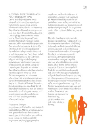 15
III. SVENSK ARBETSMARKNADS-
POLITISK DEBATT IDAG
Under mandatperioderna 2006-
2010 och 2010-2014 har regeringen
valt att rikta huvuddelen av sina
arbetsmarknadspolitiska insatser mot
långtidsarbetslösa och andra grupper
som står långt ifrån arbetsmarknaden.
Denna grupp har ansetts ha störst
behov. Bland satsningarna för att
minska långtidsarbetslösheten kan
nämnas Jobb- och utvecklingsgarantin.
Om sökande fortfarande är arbetslös
efter totalt 450 ersättningsdagar så
får vederbörande gå med i Jobb- och
utvecklingsgarantins Fas 3, även kallad
sysselsättningsfasen, där individen
erbjuds varaktig samhällsnyttig
aktivitet som inte konkurrerar med
ordinarie jobb. En annan viktig del
i regeringens åtgärder att minska
långtidsarbetslösheten är Nystartsjobb,
en satsning som syftar till att få
fler i arbete genom att stimulera
arbetsgivare att anställa personer som
har stått utanför arbetsmarknaden en
längre tid. Liksom Alliansen fokuserar
Socialdemokraterna sina åtgärder på
långtidsarbetslösheten, men de föreslår
även andra utbildningssatsningar och
satsningar på ungdomsarbetslösa
som inte står lika långt utanför
arbetsmarknaden.
Frågan om Sveriges
ungdomsarbetslöshet har varit i särskilt
politiskt fokus. Många av satsningarna
som genomfördes av den sittande
regeringen 2006-2014 har genomförts
inom ramen för Jobbgaranti för
ungdomar, ett paraplyprogram för
ungdomar mellan 16-25 år som är
arbetslösa och som varit inskrivna
på Arbetsförmedlingen under en
period om sammanlagt tre månader.
Alliansregeringen har dessutom infört
sänkt arbetsgivaravgift för ungdomar
under 26 år i syfte att få fler ungdomar
i arbete.
Flertalet föreslagna åtgärder från
Socialdemokraterna, Miljöpartiet och
Vänsterpartiet inkluderar utbildning
i någon form, både grundutbildning,
omskolning och vidareutbildning.
Socialdemokraterna har till exempel
föreslagit en 90-dagarsgaranti
(även kallad Ungdomsgaranti)
som innebär att ingen ungdom
ska vara arbetslös längre än nittio
dagar. Efter denna period ska en
ung arbetslös vara berättigad till
åtgärder som utbildningskontrakt
och yrkesutbildningar. Miljöpartiet
vill ge Arbetsförmedlingen i uppdrag
att tillsammans med kommunerna
bedriva uppsökande verksamhet med
syfte att stödja arbetslösa upp till 25
år utan gymnasiekompetens som vill
komma in i aktivt arbetssökande eller
studier. Insatserna kan
handla om exempelvis
handledning,
projektverksamhet
och hjälp att starta
företag.
 