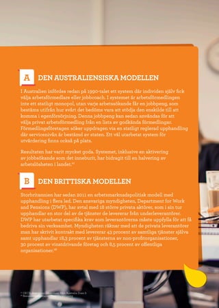 17
DEN AUSTRALIENSISKA MODELLEN
I Australien infördes redan på 1990-talet ett system där individen själv fick
välja arbetsförmedlare eller jobbcoach. I systemet är arbetsförmedlingen
inte ett statligt monopol, utan varje arbetssökande får en jobbpeng, som
bestäms utifrån hur svårt det bedöms vara att stödja den enskilde till att
komma i egenförsörjning. Denna jobbpeng kan sedan användas för att
välja privat arbetsförmedling från en lista av godkända förmedlingar.
Förmedlingsföretagen söker uppdragen via en statligt reglerad upphandling
där servicenivån är bestämd av staten. Ett väl utarbetat system för
utvärdering finns också på plats.
Resultaten har varit mycket goda. Systemet, inklusive en aktivering
av jobbsökande som det inneburit, har bidragit till en halvering av
arbetslösheten i landet.27
DEN BRITTISKA MODELLEN
Storbritannien har sedan 2011 en arbetsmarknadspolitisk modell med
upphandling i flera led. Den ansvariga myndigheten, Department for Work
and Pensions (DWP), har avtal med 18 större privata aktörer, som i sin tur
upphandlar en stor del av de tjänster de levererar från underleverantörer.
DWP har utarbetat specifika krav som leverantörerna måste uppfylla för att få
bedriva sin verksamhet. Myndigheten räknar med att de privata leverantörer
man har skrivit kontrakt med levererar 43 procent av samtliga tjänster själva
samt upphandlar 18,3 procent av tjänsterna av non-profitorganisationer,
30 procent av vinstdrivande företag och 8,5 procent av offentliga
organisationer.28
A
B
27
OECD, Activating Jobseekers: How Australia Does It
28
Bemanningsföretagen, Dags för jobbpeng
 