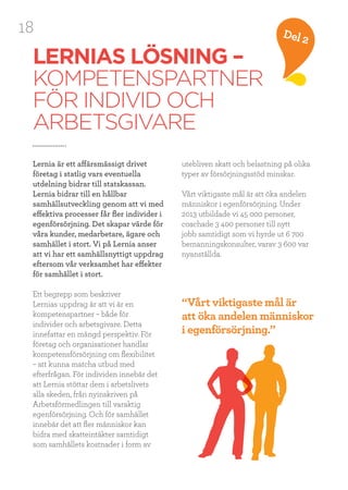 18 Del 2
LERNIAS LÖSNING –
KOMPETENSPARTNER
FÖR INDIVID OCH
ARBETSGIVARE
Lernia är ett affärsmässigt drivet
företag i statlig vars eventuella
utdelning bidrar till statskassan.
Lernia bidrar till en hållbar
samhällsutveckling genom att vi med
effektiva processer får fler individer i
egenförsörjning. Det skapar värde för
våra kunder, medarbetare, ägare och
samhället i stort. Vi på Lernia anser
att vi har ett samhällsnyttigt uppdrag
eftersom vår verksamhet har effekter
för samhället i stort.
Ett begrepp som beskriver
Lernias uppdrag är att vi är en
kompetenspartner – både för
individer och arbetsgivare. Detta
innefattar en mängd perspektiv. För
företag och organisationer handlar
kompetensförsörjning om flexibilitet
– att kunna matcha utbud med
efterfrågan. För individen innebär det
att Lernia stöttar dem i arbetslivets
alla skeden, från nyinskriven på
Arbetsförmedlingen till varaktig
egenförsörjning. Och för samhället
innebär det att fler människor kan
bidra med skatteintäkter samtidigt
som samhällets kostnader i form av
utebliven skatt och belastning på olika
typer av försörjningsstöd minskar.
Vårt viktigaste mål är att öka andelen
människor i egenförsörjning. Under
2013 utbildade vi 45 000 personer,
coachade 3 400 personer till nytt
jobb samtidigt som vi hyrde ut 6 700
bemanningskonsulter, varav 3 600 var
nyanställda.
“Vårt viktigaste mål är
att öka andelen människor
i egenförsörjning.”
 