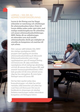 19
LERNIA – 100 ÅR AV
KOMPETENSFÖRSÖRJNING
Lernia är det företag som har längst
erfarenhet av matchning och utbildningar
för arbetsmarknadens behov. Fröet till
Lernia såddes redan under 1920-talet, med
statliga omskolningskurser för arbetslösa
och senare arbetsmarknadsutbildningar,
AMU. Redan då var målsättningen
att människor som stod utanför
arbetsmarknaden skulle ges möjlighet att
utveckla sin kompetens och matchas till
nytt arbete.
Den 1 januari 1986 bildades från AMU
den statliga myndigheten AMU-
gruppen med uppdrag att anordna
arbetsmarknadsutbildning åt dåvarande
Arbetsmarknadsverket samt övriga
uppdragsgivare som till exempel företag
och kommuner. År 1993 ombildades
myndigheten till ett statligt ägt aktiebolag
och fick då namnet AmuGruppen AB. 1998
startade bemanningsverksamheten vilket
lade grunden till det stora nätverk Lernia
idag har hos näringslivet. År 2000 bytte
företaget namn till Lernia AB.
Det har hänt mycket sedan dess:
konjunkturtoppar- och dalar har avlöst
varandra, olika branscher och yrken har
vuxit fram och försvunnit. Det som är
bestående är utmaningen att ständigt
förbättra matchningen mellan människors
kompetens och företagens behov.
 