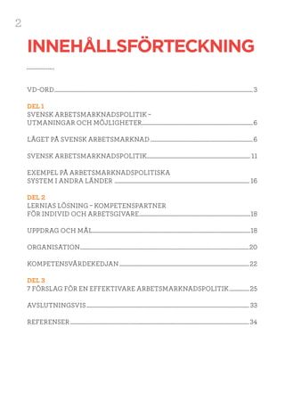 2
VD-ORD.................................................................................................................................................................. 3
DEL 1
SVENSK ARBETSMARKNADSPOLITIK –
UTMANINGAR OCH MÖJLIGHETER...........................................................................................6
LÄGET PÅ SVENSK ARBETSMARKNAD....................................................................................6
SVENSK ARBETSMARKNADSPOLITIK..................................................................................... 11
EXEMPEL PÅ ARBETSMARKNADSPOLITISKA
SYSTEM I ANDRA LÄNDER .............................................................................................................. 16
DEL 2
LERNIAS LÖSNING – KOMPETENSPARTNER
FÖR INDIVID OCH ARBETSGIVARE...........................................................................................18
UPPDRAG OCH MÅL.................................................................................................................................18
ORGANISATION..........................................................................................................................................20
KOMPETENSVÄRDEKEDJAN..........................................................................................................22
DEL 3
7 FÖRSLAG FÖR EN EFFEKTIVARE ARBETSMARKNADSPOLITIK.................25
AVSLUTNINGSVIS..................................................................................................................................... 33
REFERENSER..................................................................................................................................................34
INNEHÅLLSFÖRTECKNING
 