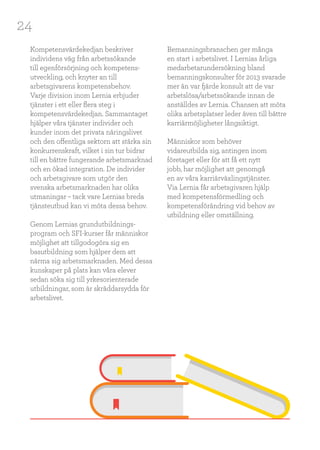 24
Kompetensvärdekedjan beskriver
individens väg från arbetssökande
till egenförsörjning och kompetens-
utveckling, och knyter an till
arbetsgivarens kompetensbehov.
Varje division inom Lernia erbjuder
tjänster i ett eller flera steg i
kompetensvärdekedjan. Sammantaget
hjälper våra tjänster individer och
kunder inom det privata näringslivet
och den offentliga sektorn att stärka sin
konkurrenskraft, vilket i sin tur bidrar
till en bättre fungerande arbetsmarknad
och en ökad integration. De individer
och arbetsgivare som utgör den
svenska arbetsmarknaden har olika
utmaningar – tack vare Lernias breda
tjänsteutbud kan vi möta dessa behov.
Genom Lernias grundutbildnings-
program och SFI-kurser får människor
möjlighet att tillgodogöra sig en
basutbildning som hjälper dem att
närma sig arbetsmarknaden. Med dessa
kunskaper på plats kan våra elever
sedan söka sig till yrkesorienterade
utbildningar, som är skräddarsydda för
arbetslivet.
Bemanningsbranschen ger många
en start i arbetslivet. I Lernias årliga
medarbetarundersökning bland
bemanningskonsulter för 2013 svarade
mer än var fjärde konsult att de var
arbetslösa/arbetssökande innan de
anställdes av Lernia. Chansen att möta
olika arbetsplatser leder även till bättre
karriärmöjligheter långsiktigt.
Människor som behöver
vidareutbilda sig, antingen inom
företaget eller för att få ett nytt
jobb, har möjlighet att genomgå
en av våra karriärväxlingstjänster.
Via Lernia får arbetsgivaren hjälp
med kompetensförmedling och
kompetensförändring vid behov av
utbildning eller omställning.
 