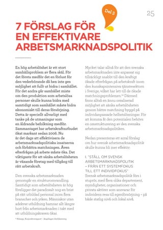 25Del 3
7 FÖRSLAG FÖR
EN EFFEKTIVARE
ARBETSMARKNADSPOLITIK
En hög arbetslöshet är ett stort
samhällsproblem av flera skäl. För
det första medför det en förlust för
den vederbörande då hen inte ges
möjlighet att fullt ut bidra i samhället.
För det andra går samhället miste
om den produktion som arbetslösa
personer skulle kunna bidra med
samtidigt som samhället måste bidra
ekonomiskt till deras försörjning.
Detta är speciellt allvarligt med
tanke på de utmaningar som
en åldrande befolkning medför.
Sammantaget har arbetskraftsutbudet
ökat markant sedan 2006. Nu
är det dags att effektivisera de
arbetsmarknadspolitiska insatserna
och förbättra matchningen. Även
efterfrågan på arbete måste öka. Det
viktigaste för att sänka arbetslösheten
är växande företag med tillgång till
rätt arbetskraft.
Den svenska arbetsmarknaden
genomgår en strukturomvandling.
Samtidigt som arbetslösheten är hög
föreligger det paradoxalt nog en brist
på rätt utbildad personal inom flera
branscher och yrken. Människor utan
adekvat utbildning hamnar allt längre
bort från arbetsmarknaden i takt med
att utbildningskraven ökar.
Mycket talar alltså för att den svenska
arbetsmarknaden inte anpassat sig
tillräckligt snabbt till den kraftigt
ökade efterfrågan på arbetskraft inom
den kunskapsintensiva tjänstesektorn
i Sverige, vilket har lett till de ökade
matchningsproblemen.29
Därmed
finns alltså en ännu orealiserad
möjlighet att sänka arbetslösheten
genom bättre matchning byggd på
individanpassade helhetslösningar. För
att komma åt den potentialen behövs
en omstrukturering av den svenska
arbetsmarknadspolitiken.
Nedan presenteras ett antal förslag
om hur svensk arbetsmarknadspolitik
skulle kunna bli mer effektiv:
I. ”STÄLL OM SVENSK
ARBETSMARKNADSPOLITIK
– FRÅN ETT SYSTEMFOKUS
TILL ETT INDIVIDFOKUS”
Svensk arbetsmarknadspolitik förs i
stuprör, med flera olika departement,
myndigheter, organisationer och
privata aktörer som ansvarar för
individens resa till egenförsörjning – på
både statlig nivå och lokal nivå.
29
Almega, Konjunkturrapport – långdragen återhämtning
 