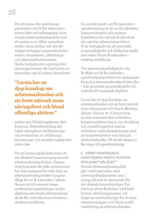 26
För att kunna öka matchnings-
potentialen och få fler människor i
arbete krävs ett helhetsgrepp inom
svensk arbetsmarknadspolitik, med
ett system som tillåter samarbete
mellan dessa aktörer och gör det
möjligt att bygga integrerade kedjor
mellan integrations-, utbildnings-
och arbetsmarknadsinsatser.
Skilda budgetposter, uppdrag eller
styrningsprocesser får inte hindra en
människas väg till arbete. Samarbetet
mellan stat, Försäkringskassa, vård,
kommun, Arbetsförmedling, det
lokala näringslivet, fackföreningar
och leverantörer av utbildnings-,
bemannings- och omställningstjänster
måste öka.
För att kunna uppnå detta krävs ett
mer flexibelt finansieringssystem för
arbetsmarknadspolitiken. Dagens
stuprörspolitik där olika institutioner
har olika budgetar för olika delar av
arbetsmarknadspolitiken fungerar
dåligt för att få människor i arbete.
Genom att till exempel skapa
samfinansieringslösningar mellan
aktörerna på svensk arbetsmarknad
skulle fler individer kunna komma i
varaktig anställning.
En central aspekt i att få människor i
egenförsörjning är att se till individens
kompetensbehov, och anpassa
åtgärderna efter det på ett sätt så att
det matchar arbetsgivares behov.
Vi är övertygade om att generiska
programåtgärder och tillskjutna medel
inte räcker för att få människor i
varaktig anställning.
Om arbetsmarknadsåtgärder ska
få effekt och få fler individer i
egenförsörjning behövs ett nytänkande
kring hur arbetsmarknadspolitiken förs
– från generiska programåtgärder till
individuellt anpassade åtgärder.
Lernia har en djup kunskap om
arbetsmarknaden och ett brett nätverk
inom näringslivet och bland offentliga
aktörer. Genom att vi konstruerar
en plan anpassad efter individens
kompetensbehov kan vi, via utbildning
och omställningsstöd, matcha
individens unika förutsättningar med
de kompetensbehov som finns på
arbetsmarknaden. På så sätt skapar vi
fler vägar till egenförsörjning.
II. ”ARBETSMARKNADS-
INSATSERNA MÅSTE MATCHA
KONJUNKTURLÄGET”
Svensk arbetsmarknadspolitik
går i otakt med tiden, med
arbetsmarknadsinsatser som i
många fall inte är optimerade för
det rådande konjunkturläget. Det
krävs en större flexibilitet med både
kortare utbildningsinsatser och
längre grundutbildningar för att sluta
rekryteringsgapet och främja snabb
omställning på arbetsmarknaden.
“Lernia har en
djup kunskap om
arbetsmarknaden och
ett brett nätverk inom
näringslivet och bland
offentliga aktörer.”
 
