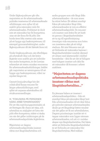 28
Under lågkonjunkturer går ofta
majoriteten av de arbetsmarknads-
politiska insatserna till arbetsmarknads-
utbildningar, som syftar till att
snabbt göra människor redo för
arbetsmarknaden. Problemet är dock
inte att människor har fel kompetens,
utan att det finns för få jobb. Det
borde även från statens sida satsas
på att bygga upp baskompetenser, till
exempel gymnasiebehörighet, under
lågkonjunkturer då det faktiskt finns tid.
Under högkonjunkturer, när efterfrågan
på arbetskraft ökar och det krävs
åtgärder som snabbt gör att individer
kan ändra kompetens, är det Lernias
erfarenhet att staten minskar resurserna
för arbetsmarknadsutbildningar. Istället
går majoriteten av satsningarna till att
bygga upp baskompetenser, vilket tar
mycket längre tid.
Oavsett konjunkturläge bör det
också alltid finnas resurser för
längre yrkesutbildningar, med
syftet att anpassa arbetskraften till
strukturomvandlingar.
III. ”FOKUSERA PÅ PERSONER
NÄRA ARBETSMARKNADEN”
För att öka matchningspotentialen så
att företagen får chans att växa, och
arbetslösa en möjlighet att hitta rätt
jobb efter kompetens, måste vi tänka
om när det gäller inriktningen på de
arbetsmarknadspolitiska åtgärderna.
Majoriteten av dagens
arbetsmarknadspolitiska insatser
riktas mot långtidsarbetslösa och
andra grupper som står långt ifrån
arbetsmarknaden – de som anses
ha störst behov. Ett sådant ensidigt
fokus på människor långt ifrån
arbetsmarknaden är inte en effektiv
arbetsmarknadspolitik. De resurser
och insatser som krävs för att bistå
en person i långtidsarbetslöshet
att ta sig till egenförsörjning
överstiger vida resurserna som krävs
om insatserna sker på ett tidigt
stadium. Att inte fokusera mer på
att förhindra att människor hamnar i
långtidsarbetslöshet innebär därmed
ett slöseri med skattemedel i dubbel
bemärkelse – dels för att det är billigare
med tidigare insatser och dels för
att människor då kommer i arbete
snabbare.
En jämnare balans av insatser i
arbetsmarknadspolitiken – från ett
ensidigt fokus på människor långt bort
från arbetsmarknaden till ett ökat fokus
på individer närmare arbetsmarknaden
skulle ge ett långsiktigt bättre resultat
när det gäller att få ner arbetslösheten.
Dagens prioriteringar innebär att vi
tappar människor som ligger närmare
arbetsmarknaden, och att vi i onödan
skapar nya långtidsarbetslösa. Det bästa
sättet att förhindra långtidsarbetslöshet
är att förhindra att människor blir
långtidsarbetslösa. Med enklare
“Majoriteten av dagens
arbetsmarknadspolitiska
insatser riktas mot
långtidsarbetslösa...”
 