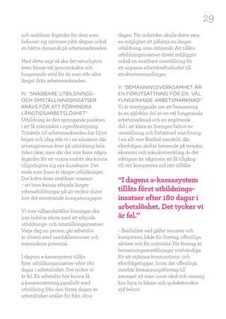 29
och snabbare åtgärder för dem som
befinner sig närmare jobb skapas också
en bättre dynamik på arbetsmarknaden.
Med detta sagt så ska det naturligtvis
även finnas väl genomtänkta och
fungerande stöd för de som står allra
längst ifrån arbetsmarknaden.
IV. ”SNABBARE UTBILDNINGS-
OCH OMSTÄLLNINGSINSATSER
KRÄVS FÖR ATT FÖRHINDRA
LÅNGTIDSARBETSLÖSHET”
Utbildning är den springande punkten
i att få människor i egenförsörjning.
Tröskeln till arbetsmarknaden har blivit
högre och idag står vi i en situation där
arbetsgivarnas krav på utbildning hela
tiden ökar, men där det inte finns några
åtgärder för att vuxna snabbt ska kunna
tillgodogöra sig nya kunskaper. Det
enda som finns är längre utbildningar.
Det krävs även snabbare insatser
– att bara kunna erbjuda längre
yrkesutbildningar på 40 veckor sluter
inte det existerande kompetensgapet.
Vi som tillhandahåller lösningar ska
inte behöva vänta med att erbjuda
utbildnings- och omställningsinsatser.
Varje dag en person går arbetslös
är slöseri med samhällsresurser och
människors potential.
I dagens a-kassesystem tillåts
först utbildningsinsatser efter 180
dagar i arbetslöshet. Det tycker vi
är fel. En arbetslös bör kunna få
a-kasseersättning parallellt med
utbildning från den första dagen av
arbetslöshet istället för från 180:e
dagen. För individen skulle detta vara
en möjlighet att påbörja en längre
utbildning, utan dröjsmål. Att tillåta
utbildningsinsatser direkt möjliggör
också en snabbare omställning för
att anpassa arbetskraftutbudet till
strukturomvandlingar.
V. ”BEMANNINGSVERKSAMHET ÄR
EN FÖRUTSÄTTNING FÖR EN VÄL
FUNGERANDE ARBETSMARKNAD”
Vi är övertygande om att bemanning
är en självklar del av en väl fungerande
arbetsmarknad och en avgörande
del i att klara av Sveriges behov av
omställning och förbättrad matchning.
I en allt mer flexibel omvärld, där
efterfrågan skiftar beroende på trender,
ekonomi och teknikutveckling, är det
viktigare än någonsin att få tillgång
till rätt kompetens vid rätt tillfälle
– flexibilitet vad gäller resurser och
kompetens, både för företag, offentliga
aktörer och för individer. För företag är
bemanningsanställningar nödvändiga
för att utjämna konsumtions- och
efterfrågetoppar. Inom det offentliga
innebär bemanningsföretag till
exempel att man inom vård och omsorg
kan hyra in läkare och sjuksköterskor
vid behov.
“I dagens a-kassasystem
tillåts först utbildnings-
insatser efter 180 dagar i
arbetslöshet. Det tycker vi
är fel.”
 