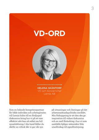 3
VD-ORD
HELENA SKÅNTORP
VD och Koncernchef
Lernia AB
Som en ledande kompetenspartner
för både individen och arbetsgivaren
vill Lernia bidra till en fördjupad
diskussion kring hur vi på ett mer
effektivt sätt kan nå målet om full
sysselsättning. I din hand håller du
därför en vitbok där vi ger vår syn
på utmaningar och lösningar på det
arbetsmarknadspolitiska området.
Min förhoppning är att den ska ge
inspiration till vidare diskussion
och en reell förändring i hur vi som
samhälle hjälper människor från
utanförskap till egenförsörjning.
 