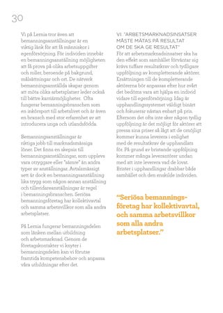 30
Vi på Lernia tror även att
bemanningsanställningar är en
viktig länk för att få människor i
egenförsörjning. För individen innebär
en bemanningsanställning möjligheten
att få prova på olika arbetsuppgifter
och roller, beroende på bakgrund,
målsättningar och ort. De nätverk
bemanningsanställda skapar genom
att möta olika arbetsplatser leder också
till bättre karriärmöjligheter. Ofta
fungerar bemanningsbranschen som
en inkörsport till arbetslivet och är även
en bransch med stor erfarenhet av att
introducera unga och utlandsfödda.
Bemanningsanställningar är
riktiga jobb till marknadsmässiga
löner. Det finns en skepsis till
bemanningsanställningar, som upplevs
vara otryggare eller ”sämre” än andra
typer av anställningar. Avtalsmässigt
sett är dock en bemanningsanställning
lika trygg som någon annan anställning
och tillsvidareanställningar är regel
i bemanningsbranschen. Seriösa
bemanningsföretag har kollektivavtal
och samma arbetsvillkor som alla andra
arbetsplatser.
På Lernia fungerar bemanningsdelen
som länken mellan utbildning
och arbetsmarknad. Genom de
företagskontakter vi knyter i
bemanningsdelen kan vi förutse
framtida kompetensbehov och anpassa
våra utbildningar efter det.
VI. ”ARBETSMARKNADSINSATSER
MÅSTE MÄTAS PÅ RESULTAT
OM DE SKA GE RESULTAT”
För att arbetsmarknadsinsatser ska ha
den effekt som samhället förväntar sig
krävs tuffare resultatkrav och tydligare
uppföljning av kompletterande aktörer.
Ersättningen till de kompletterande
aktörerna bör anpassas efter hur svårt
det bedöms vara att hjälpa en individ
vidare till egenförsörjning. Idag är
upphandlingssystemet väldigt binärt
och fokuserar nästan enbart på pris.
Eftersom det ofta inte sker någon tydlig
uppföljning är det möjligt för aktörer att
pressa sina priser så lågt att de omöjligt
kommer kunna leverera i enlighet
med de resultatkrav de upphandlats
för. På grund av bristande uppföljning
kommer många leverantörer undan
med att inte leverera vad de lovat.
Brister i upphandlingar drabbar både
samhället och den enskilde individen.
“Seriösa bemannings-
företag har kollektivavtal,
och samma arbetsvillkor
som alla andra
arbetsplatser.”
 