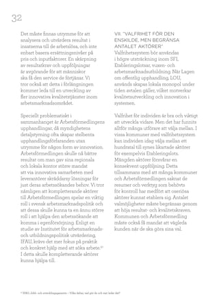 32
Det måste finnas utrymme för att
analysera och utvärdera resultat i
insatserna till de arbetslösa, och inte
enbart basera ersättningsnivåer på
pris och inputfaktorer. En skärpning
av resultatkrav och uppföljningar
är avgörande för att människor
ska få den service de förtjänar. Vi
tror också att detta i förlängningen
kommer leda till en utveckling av
fler innovativa kvalitetstjänster inom
arbetsmarknadsområdet.
Speciellt problematiskt i
sammanhanget är Arbetsförmedlingens
upphandlingar, då myndighetens
detaljstyrning ofta skapar stelbenta
upphandlingsförfaranden utan
utrymme för någon form av innovation.
Arbetsförmedlingen skulle nå bättre
resultat om man gav sina regionala
och lokala kontor större mandat
att via innovativa samarbeten med
leverantörer skräddarsy lösningar för
just deras arbetssökandes behov. Vi tror
nämligen att kompletterande aktörer
till Arbetsförmedlingen spelar en viktig
roll i svensk arbetsmarknadspolitik och
att dessa skulle kunna ta en ännu större
roll i att hjälpa den arbetssökande att
komma i egenförsörjning. Enligt en
studie av Institutet för arbetsmarknads-
och utbildningspolitisk utvärdering,
IFAU, krävs det mer fokus på praktik
och konkret hjälp med att söka arbete.30
I detta skulle kompletterande aktörer
kunna hjälpa till.
VII. ”VALFRIHET FÖR DEN
ENSKILDE, MEN BEGRÄNSA
ANTALET AKTÖRER”
Valfrihetssystem bör användas
i högre utsträckning inom SFI,
Etableringslotsar, vuxen- och
arbetsmarknadsutbildning. När Lagen
om offentlig upphandling, LOU,
används skapas lokala monopol under
tiden avtalen gäller, vilket motverkar
kvalitetsutveckling och innovation i
systemen.
Valfrihet för individen är bra och viktigt
att utveckla vidare. Men det har funnits
alltför många utförare att välja mellan. I
vissa kommuner med valfrihetssystem
kan individen idag välja mellan ett
hundratal till synes likartade aktörer
för exempelvis Etableringslots.
Mängden aktörer försvårar en
konsekvent uppföljning. Detta
tillsammans med att många kommuner
och Arbetsförmedlingen saknat de
resurser och verktyg som behövts
för kontroll har medfört att oseriösa
aktörer kunnat etablera sig. Antalet
valmöjligheter måste begränsas genom
att höja resultat- och kvalitetskraven.
Kommunen och Arbetsförmedling
måste också få mandat att vägleda
kunden när de ska göra sina val.
30
IFAU, Jobb- och utvecklingsgarantin – Vilka deltar, vad gör de och vart leder det?
 